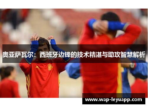 奥亚萨瓦尔:西班牙边锋的技术精湛与助攻智慧解析 奥亚萨瓦尔:西班牙边锋的技术精湛与助攻智慧解析