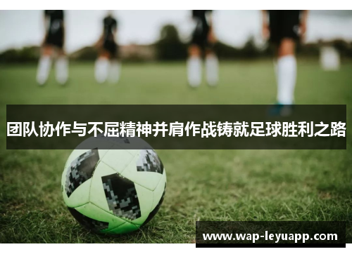 团队协作与不屈精神并肩作战铸就足球胜利之路 团队协作与不屈精神并肩作战铸就足球胜利之路