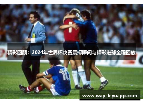 精彩回顾：2024年世界杯决赛震撼瞬间与精彩进球全程回放