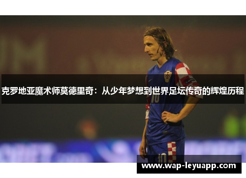 克罗地亚魔术师莫德里奇:从少年梦想到世界足坛传奇的辉煌历程 克罗地亚魔术师莫德里奇:从少年梦想到世界足坛传奇的辉煌历程