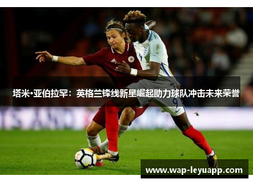 塔米·亚伯拉罕:英格兰锋线新星崛起助力球队冲击未来荣誉 塔米·亚伯拉罕:英格兰锋线新星崛起助力球队冲击未来荣誉