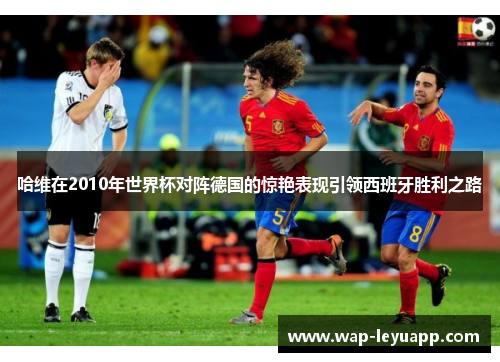哈维在2010年世界杯对阵德国的惊艳表现引领西班牙胜利之路 哈维在2010年世界杯对阵德国的惊艳表现引领西班牙胜利之路