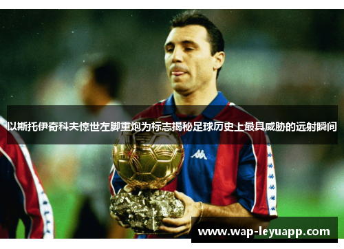 以斯托伊奇科夫惊世左脚重炮为标志揭秘足球历史上最具威胁的远射瞬间 以斯托伊奇科夫惊世左脚重炮为标志揭秘足球历史上最具威胁的远射瞬间