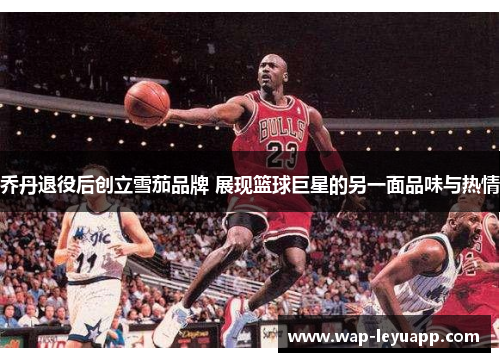 乔丹退役后创立雪茄品牌 展现篮球巨星的另一面品味与热情 乔丹退役后创立雪茄品牌 展现篮球巨星的另一面品味与热情