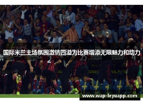 国际米兰主场氛围激情四溢为比赛增添无限魅力和动力 国际米兰主场氛围激情四溢为比赛增添无限魅力和动力
