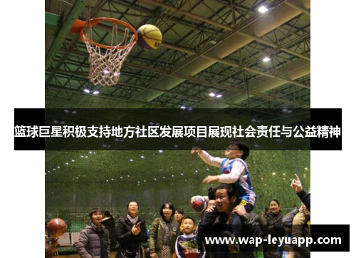 篮球巨星积极支持地方社区发展项目展现社会责任与公益精神 篮球巨星积极支持地方社区发展项目展现社会责任与公益精神