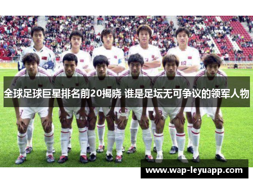 全球足球巨星排名前20揭晓 谁是足坛无可争议的领军人物 全球足球巨星排名前20揭晓 谁是足坛无可争议的领军人物