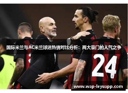 国际米兰与AC米兰球迷热情对比分析:两大豪门的人气之争 国际米兰与AC米兰球迷热情对比分析:两大豪门的人气之争