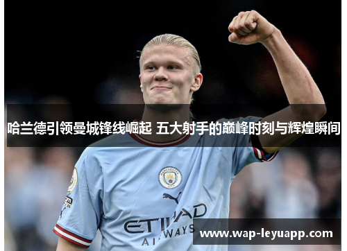 哈兰德引领曼城锋线崛起 五大射手的巅峰时刻与辉煌瞬间
