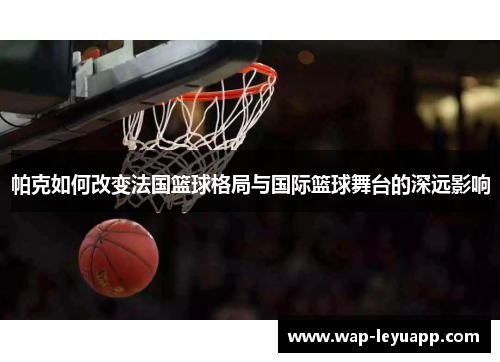 帕克如何改变法国篮球格局与国际篮球舞台的深远影响