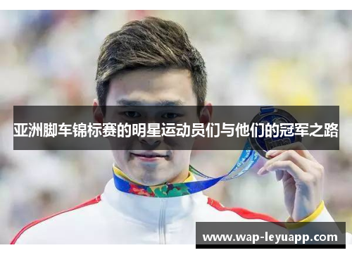 亚洲脚车锦标赛的明星运动员们与他们的冠军之路 亚洲脚车锦标赛的明星运动员们与他们的冠军之路