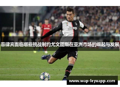 菲律宾面临哪些挑战制约尤文图斯在亚洲市场的崛起与发展