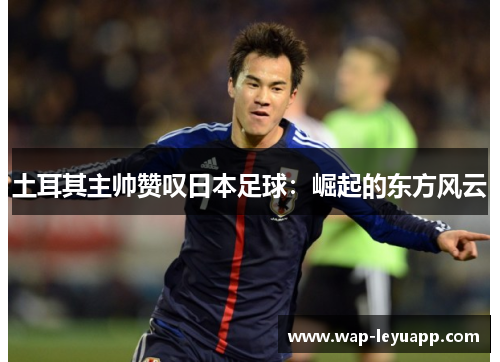 土耳其主帅赞叹日本足球：崛起的东方风云