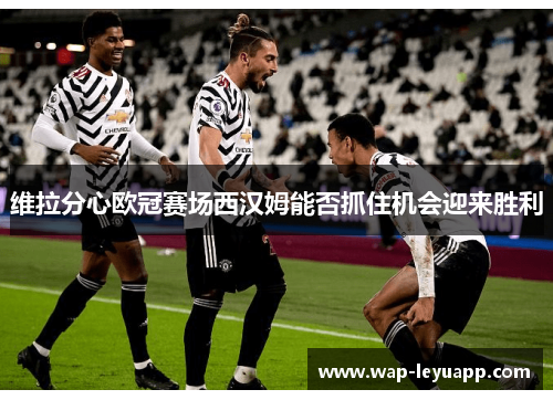 维拉分心欧冠赛场西汉姆能否抓住机会迎来胜利