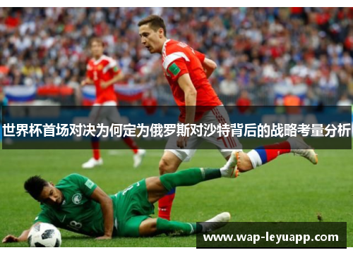 世界杯首场对决为何定为俄罗斯对沙特背后的战略考量分析