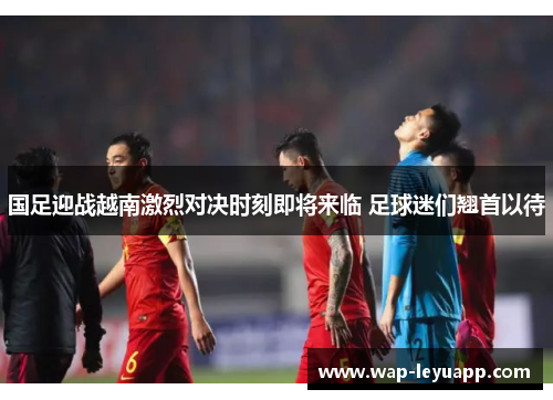 国足迎战越南激烈对决时刻即将来临 足球迷们翘首以待