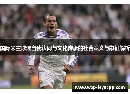 国际米兰球迷自我认同与文化传承的社会意义与象征解析 国际米兰球迷自我认同与文化传承的社会意义与象征解析