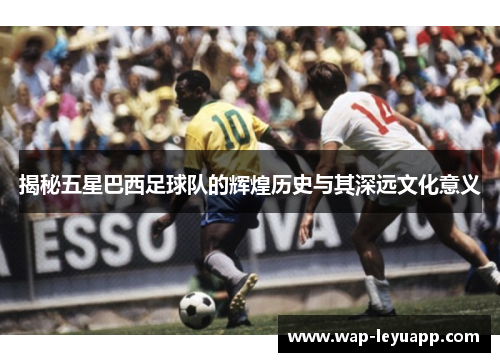 揭秘五星巴西足球队的辉煌历史与其深远文化意义